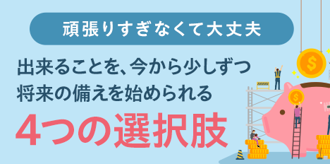 頑張りすぎなくて大丈夫 出来ることを、今から少しずつ将来の備えを始められる4つの選択肢